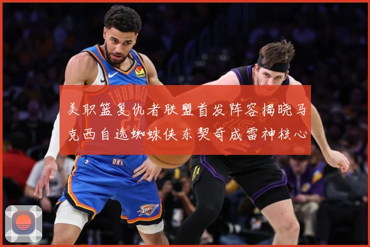 美职篮复仇者联盟首发阵容揭晓马克西自选蜘蛛侠东契奇成雷神核心赛场复盘-深度解析