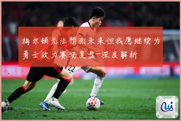 梅尔顿无法预测未来但我愿继续为勇士效力赛场复盘-深度解析