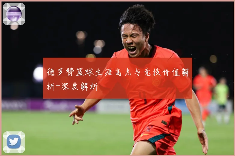 德罗赞篮球生涯高光与竞技价值解析-深度解析
