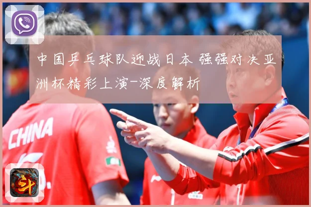 中国乒乓球队迎战日本 强强对决亚洲杯精彩上演-深度解析
