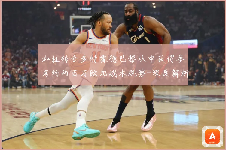 加杜转会多特蒙德巴黎从中获得参考约两百万欧元战术观察-深度解析