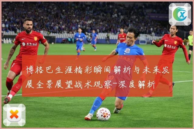 博格巴生涯精彩瞬间解析与未来发展全景展望战术观察-深度解析