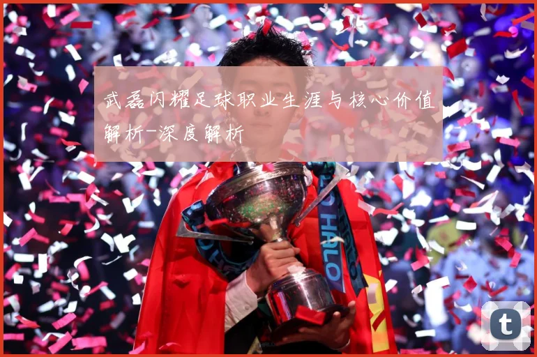 武磊闪耀足球职业生涯与核心价值解析-深度解析