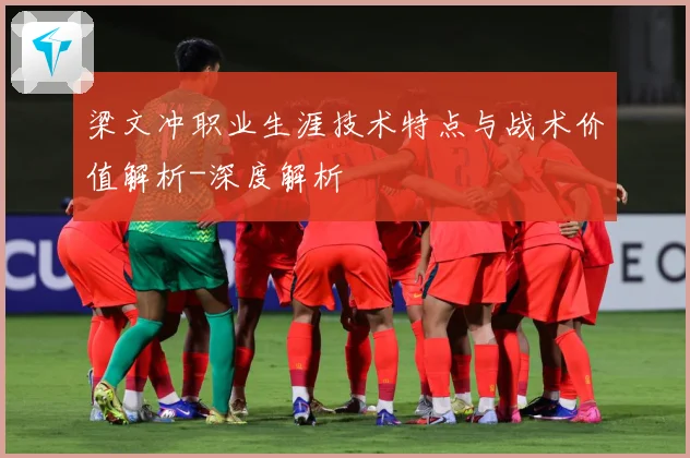 梁文冲职业生涯技术特点与战术价值解析-深度解析