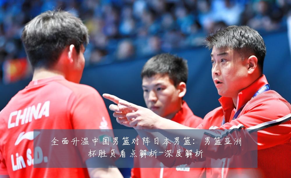 全面升温中国男篮对阵日本男篮:男篮亚洲杯胜负看点解析-深度解析
