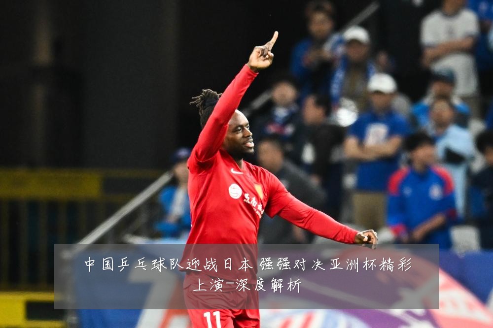 中国乒乓球队迎战日本 强强对决亚洲杯精彩上演-深度解析
